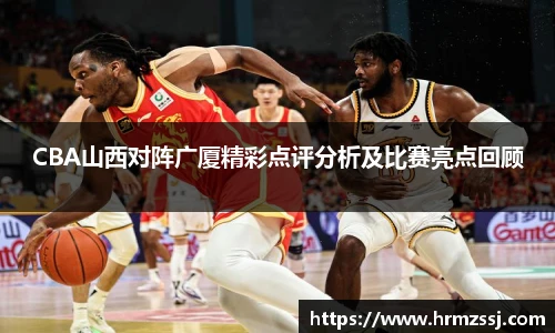 CBA山西对阵广厦精彩点评分析及比赛亮点回顾