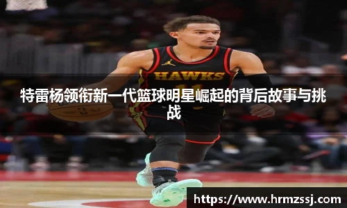 特雷杨领衔新一代篮球明星崛起的背后故事与挑战